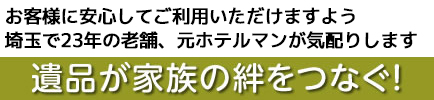 遺品が家族の絆をつなぐ!お客様に安心してご利用いただけますよう埼玉で23年の老舗、元ホテルマンが気配りします