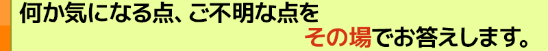 何か気になる点、ご不明な点をその場でお答えします。