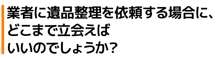 業者に遺品整理を依頼する場合に、どこまで立会えばいいのでしょうか?