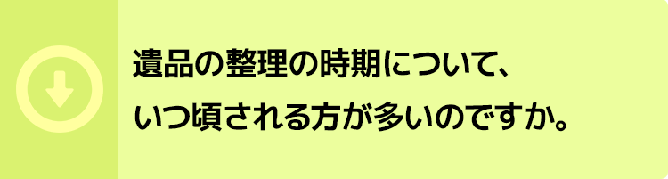 遺品の整理の時期について、いつ頃される方が多いのですか。