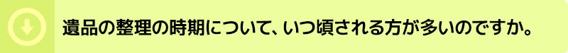 遺品の整理の時期について、いつ頃される方が多いのですか。
