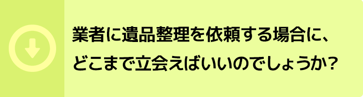 業者に遺品整理を依頼する場合に、どこまで立会えばいいのでしょうか?