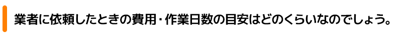 業者に依頼したときの費用・作業日数の目安はどのくらいなのでしょう。