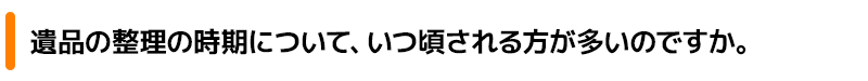 遺品の整理の時期について、いつ頃される方が多いのですか。