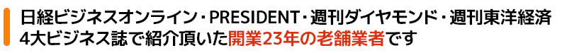 日経ビジネスオンライン・PRESIDENT・週刊ダイヤモンド・週刊東洋経済4大ビジネス誌でも紹介頂いた開業23年の老舗業者です